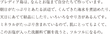 プレディア島は、なんとお塩まで自分たちで作っています。朝日がたっぷりとあたる浜辺で、くんできた海水を煮詰めたり、天日にあてて結晶にしたり、いろいろなやり方があるんです。ミネラルがたっぷり含まれているので、肌にとってもよくて、このお塩が入った洗顔料で顔を洗うと、ツルツルになるの。