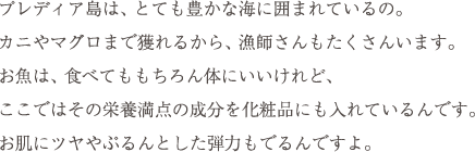 プレディア島は、とても豊かな海に囲まれているの。カニやマグロまで獲れるから、漁師さんもたくさんいます。お魚は、食べてももちろん体にいいけれど、ここではその栄養満点の成分を化粧品にも入れているんです。お肌にツヤやぷるんとした弾力もでるんですよ。