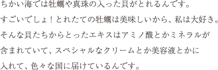 ちかい海では牡蠣や真珠の入った貝がとれるんです。すごいでしょ! とれたての牡蠣は美味しいから、私は大好き。そんな貝たちからとったエキスはアミノ酸とかミネラルが含まれていて、スペシャルなクリームとか美容液とかに入れて、色々な国に届けているんです。