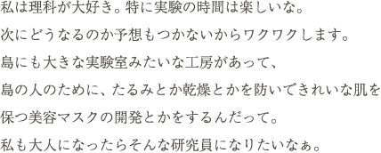 私は理科が大好き。特に実験の時間は楽しいな。次にどうなるのか予想もつかないからワクワクします。島にも大きな実験室みたいな工房があって、島の人のために、たるみとか乾燥とかを防いできれいな肌を保つ美容マスクの開発とかをするんだって。私も大人になったらそんな研究員になりたいなぁ。